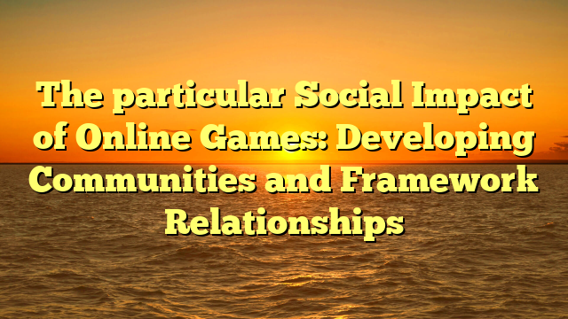 The particular Social Impact of Online Games: Developing Communities and Framework Relationships